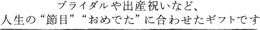 ブライダルや出産祝いなど、人生の"節目""おめでた"に合わせたギフトです