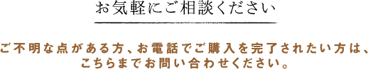 お気軽にご相談ください ご不明な点がある方、お電話でご購入を完了されたい方は、こちらまでお問い合わせください。